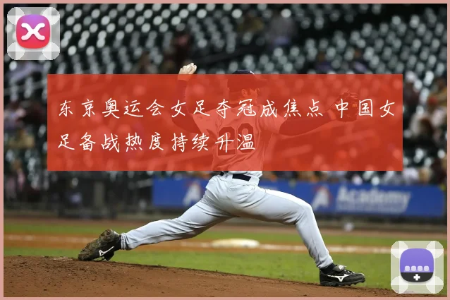 东京奥运会女足夺冠成焦点 中国女足备战热度持续升温