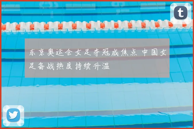 东京奥运会女足夺冠成焦点 中国女足备战热度持续升温