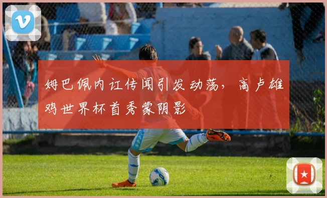 姆巴佩内讧传闻引发动荡,高卢雄鸡世界杯首秀蒙阴影